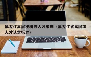 黑龙江高层次科技人才编制（黑龙江省高层次人才认定标准）