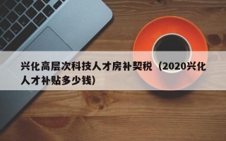 兴化高层次科技人才房补契税（2020兴化人才补贴多少钱）