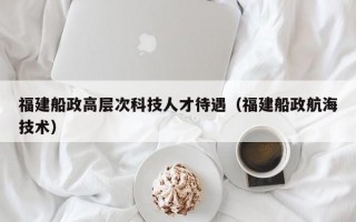 福建船政高层次科技人才待遇（福建船政航海技术）