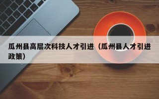 瓜州县高层次科技人才引进（瓜州县人才引进政策）