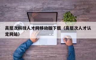 高层次科技人才网移动版下载（高层次人才认定网站）