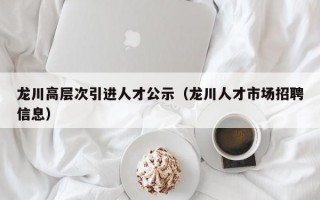 龙川高层次引进人才公示（龙川人才市场招聘信息）