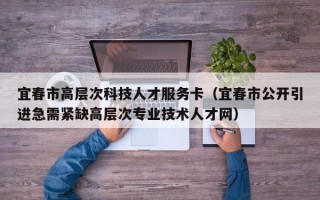 宜春市高层次科技人才服务卡（宜春市公开引进急需紧缺高层次专业技术人才网）