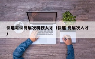 快递哥谈高层次科技人才（快递 高层次人才）