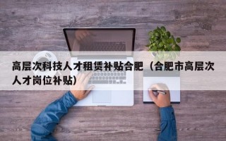 高层次科技人才租赁补贴合肥（合肥市高层次人才岗位补贴）