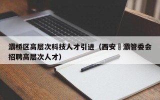灞桥区高层次科技人才引进（西安浐灞管委会招聘高层次人才）