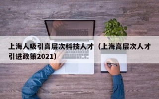上海人吸引高层次科技人才（上海高层次人才引进政策2021）