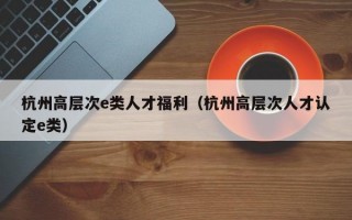 杭州高层次e类人才福利（杭州高层次人才认定e类）