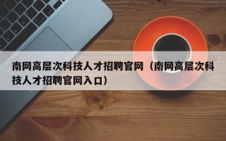 南网高层次科技人才招聘官网（南网高层次科技人才招聘官网入口）