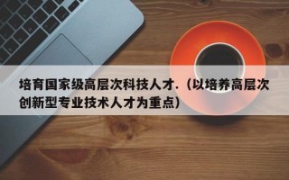 培育国家级高层次科技人才.（以培养高层次创新型专业技术人才为重点）