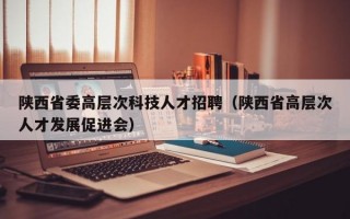 陕西省委高层次科技人才招聘（陕西省高层次人才发展促进会）