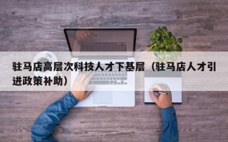 驻马店高层次科技人才下基层（驻马店人才引进政策补助）