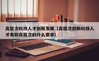 高层次科技人才创新发展（高层次创新科技人才有较高层次的什么需求）