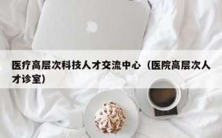 医疗高层次科技人才交流中心（医院高层次人才诊室）