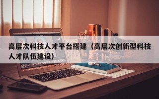 高层次科技人才平台搭建（高层次创新型科技人才队伍建设）