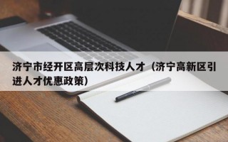 济宁市经开区高层次科技人才（济宁高新区引进人才优惠政策）