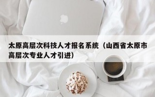 太原高层次科技人才报名系统（山西省太原市高层次专业人才引进）