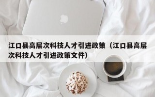 江口县高层次科技人才引进政策（江口县高层次科技人才引进政策文件）