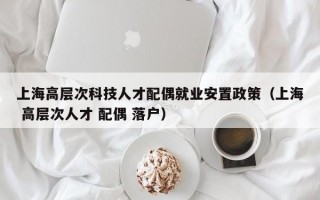 上海高层次科技人才配偶就业安置政策（上海 高层次人才 配偶 落户）