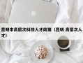 昆明市高层次科技人才政策（昆明 高层次人才）