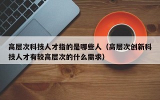 高层次科技人才指的是哪些人（高层次创新科技人才有较高层次的什么需求）