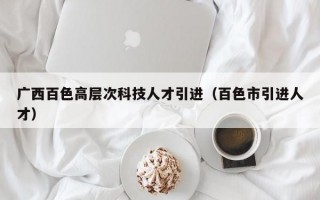 广西百色高层次科技人才引进(百色市引进人才) 广西百色高层次科技人才引进(百色市引进人才)