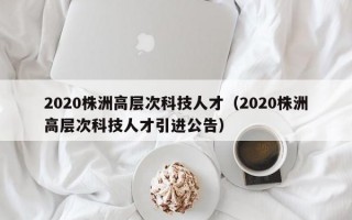 2020株洲高层次科技人才（2020株洲高层次科技人才引进公告）