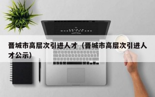 晋城市高层次引进人才（晋城市高层次引进人才公示）