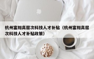 杭州富阳高层次科技人才补贴（杭州富阳高层次科技人才补贴政策）