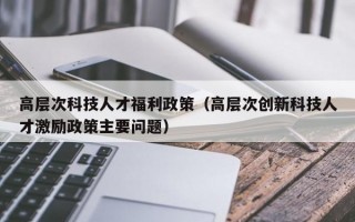 高层次科技人才福利政策（高层次创新科技人才激励政策主要问题）