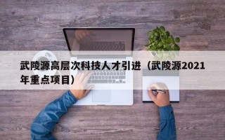 武陵源高层次科技人才引进（武陵源2021年重点项目）