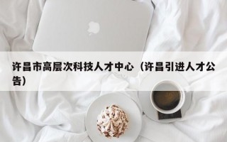 许昌市高层次科技人才中心（许昌引进人才公告）