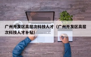 广州开发区高层次科技人才（广州开发区高层次科技人才补贴）