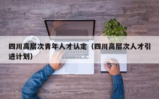 四川高层次青年人才认定（四川高层次人才引进计划）