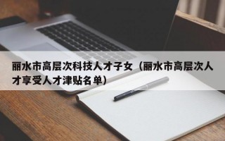 丽水市高层次科技人才子女（丽水市高层次人才享受人才津贴名单）