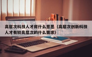 高层次科技人才房什么意思（高层次创新科技人才有较高层次的什么需求）