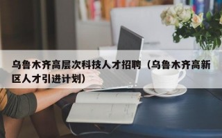 乌鲁木齐高层次科技人才招聘（乌鲁木齐高新区人才引进计划）