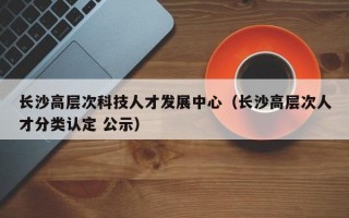 长沙高层次科技人才发展中心（长沙高层次人才分类认定 公示）