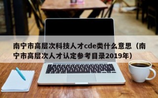 南宁市高层次科技人才cde类什么意思（南宁市高层次人才认定参考目录2019年）