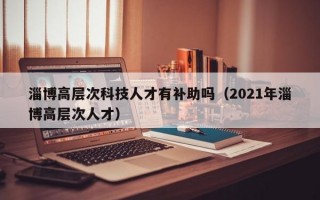 淄博高层次科技人才有补助吗（2021年淄博高层次人才）