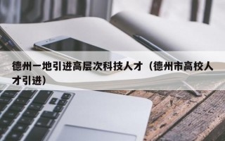 德州一地引进高层次科技人才（德州市高校人才引进）