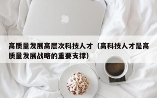 高质量发展高层次科技人才（高科技人才是高质量发展战略的重要支撑）