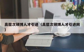 高层次硕博人才引进（高层次硕博人才引进网）