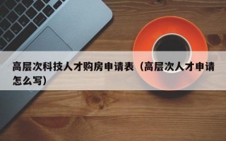高层次科技人才购房申请表（高层次人才申请怎么写）
