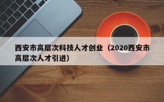 西安市高层次科技人才创业（2020西安市高层次人才引进）