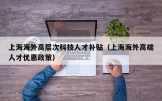 上海海外高层次科技人才补贴（上海海外高端人才优惠政策）