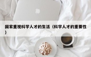 国家重视科学人才的生活（科学人才的重要性）