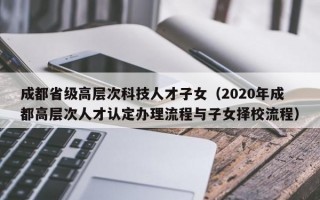 成都省级高层次科技人才子女（2020年成都高层次人才认定办理流程与子女择校流程）