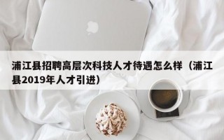 浦江县招聘高层次科技人才待遇怎么样（浦江县2019年人才引进）