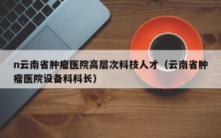 n云南省肿瘤医院高层次科技人才（云南省肿瘤医院设备科科长）